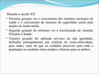 Durante o século XX: Primeira geração viu o crescimento dos sistemas nacionais de saúde e o crescimento de sistemas de seguridade social para nações de renda média.  Segunda geração de reformas viu a inicialização da Atenção Primária à Saúde.  Terceira geração foi aplicada serviços de alta qualidade, definidos principalmente por critérios de custo-efetividade, para todos, mais do que os cuidados possíveis para toda a população ou cuidados mais simples e básicos para os pobres. 