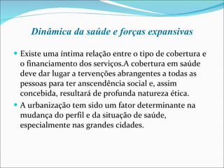 Dinâmica da saúde e forças expansivas Existe uma íntima relação entre o tipo de cobertura e o financiamento dos serviços.A cobertura em saúde deve dar lugar a tervenções abrangentes a todas as pessoas para ter anscendência social e, assim concebida, resultará de profunda natureza ética. A urbanização tem sido um fator determinante na mudança do perfil e da situação de saúde, especialmente nas grandes cidades. 