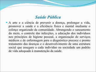 Saúde Pública A arte e a ciência de prevenir a doença, prolongar a vida, promover a saúde e a eficiência física e mental mediante o esforço organizado da comunidade. Abrangendo o saneamento do meio, o controle das infecções, a educação dos indivíduos nos princípios de higiene pessoal, a organização de serviços médicos e de enfermagem para o diagnóstico precoce e pronto tratamento das doenças e o desenvolvimento de uma estrutura social que assegure a cada indivíduo na sociedade um padrão de vida adequado à manutenção da saúde. 