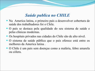 Saúde publica no CHILE Na  America latina, o primeiro país a desenvolver cobertura de saúde dos trabalhadores foi o Chile. O país se destaca pela qualidade do seu sistema de saúde e pelas clinicas modernas. Os hospitais privados nas cidades do Chile são de alto nível. O sistema de saúde pública que o pais oferece está entre os melhores da America latina . O Chile é um país sem doenças como a malária, febre amarela ou cólera.  