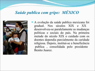 Saúde publica com gripe:  MÉXICO  A evolução da saúde publica mexicana foi gradual. Nos séculos XIX e XX  desenvolveu-se paralelamente as mudanças políticas e sociais do país. Na primeira metade do século XIX o cuidado com os doentes dependia parcialmente da caridade religiosa. Depois, institui-se a beneficência  publica , consolidada pelo presidente Benito Juarez. 