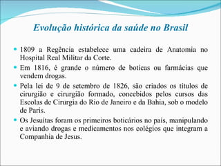 Evolução histórica da saúde no Brasil 1809 a Regência estabelece uma cadeira de Anatomia no Hospital Real Militar da Corte. Em 1816, é grande o número de boticas ou farmácias que vendem drogas. Pela lei de 9 de setembro de 1826, são criados os títulos de cirurgião e cirurgião formado, concebidos pelos cursos das Escolas de Cirurgia do Rio de Janeiro e da Bahia, sob o modelo de Paris. Os Jesuítas foram os primeiros boticários no país, manipulando e aviando drogas e medicamentos nos colégios que integram a Companhia de Jesus. 