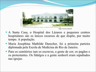 A Santa Casa, o Hospital dos Lázaros e pequenos centros hospitalares são os únicos recursos de que dispõe, por muito tempo. A população. Maria Josephina Mathilde Durecher, foi a primeira parteira diplomada pela Escola de Medicina do Rio de Janeiro. Para os cemitérios iam os escravos, a gente de cor, os pagãos e os protestantes. Os fidalgos e a gente senhoril eram sepultados nas igrejas. http://www.scielo.br 