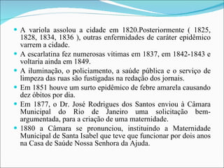 A varíola assolou a cidade em 1820.Posteriormente ( 1825, 1828, 1834, 1836 ), outras enfermidades de caráter epidêmico varrem a cidade. A escarlatina fez numerosas vítimas em 1837, em 1842-1843 e voltaria ainda em 1849. A iluminação, o policiamento, a saúde pública e o serviço de limpeza das ruas são fustigadas na redação dos jornais. Em 1851 houve um surto epidêmico de febre amarela causando dez óbitos por dia.  Em 1877, o Dr. José Rodrigues dos Santos enviou à Câmara Municipal do Rio de Janeiro uma solicitação bem-argumentada, para a criação de uma maternidade. 1880 a Câmara se pronunciou, instituindo a Maternidade Municipal de Santa Isabel que teve que funcionar por dois anos na Casa de Saúde Nossa Senhora da Ajuda. 