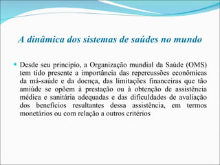 A dinâmica dos sistemas de saúdes no mundo Desde seu princípio, a Organização mundial da Saúde (OMS) tem tido presente a importância das repercussões econômicas da má-saúde e da doença, das limitações financeiras que tão amiúde se opõem à prestação ou à obtenção de assistência médica e sanitária adequadas e das dificuldades de avaliação dos benefícios resultantes dessa assistência, em termos monetários ou com relação a outros critérios 