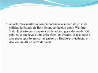 As reformas sanitárias contemporâneas resultam da crise da política de Estado de Bem-Estar, conhecido como Welfare State. E já não eram capazes de financiar, gerando um déficit público, o que leva à uma crise fiscal do Estado. O resultado é uma preocupação em cortar gastos do Estado-providência, e isso vai incidir no setor da saúde. 