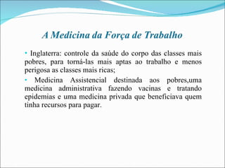Inglaterra: controle da saúde do corpo das classes mais pobres, para torná-las mais aptas ao trabalho e menos perigosa as classes mais ricas; Medicina Assistencial destinada aos pobres,uma medicina administrativa fazendo vacinas e tratando epidemias e uma medicina privada que beneficiava quem tinha recursos para pagar. 