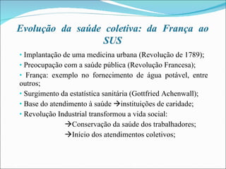 Implantação de uma medicina urbana (Revolução de 1789); Preocupação com a saúde pública (Revolução Francesa); França: exemplo no fornecimento de água potável, entre outros; Surgimento da estatística sanitária (Gottfried Achenwall); Base do atendimento à saúde   instituições de caridade; Revolução Industrial transformou a vida social:  Conservação da saúde dos trabalhadores;  Início dos atendimentos coletivos; 
