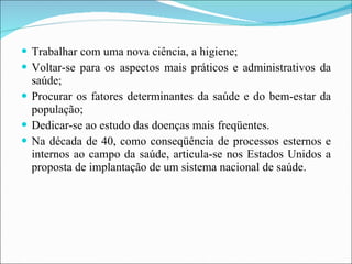 Trabalhar com uma nova ciência, a higiene; Voltar-se para os aspectos mais práticos e administrativos da saúde; Procurar os fatores determinantes da saúde e do bem-estar da população; Dedicar-se ao estudo das doenças mais freqüentes. Na década de 40, como conseqüência de processos esternos e internos ao campo da saúde, articula-se nos Estados Unidos a proposta de implantação de um sistema nacional de saúde. 