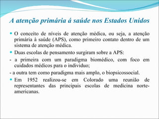 A atenção primária á saúde nos Estados Unidos O conceito de níveis de atenção médica, ou seja, a atenção primária à saúde (APS), como primeiro contato dentro de um sistema de atenção médica. Duas escolas de pensamento surgiram sobre a APS: - a primeira com um paradigma biomédico, com foco em cuidados médicos para o individuo; - a outra tem como paradigma mais amplo, o biopsicossocial. Em 1952 realizou-se em Colorado uma reunião de representantes das principais escolas de medicina norte- americanas. 