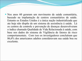 Nos anos 60 geraram um movimento de saúde comunitária, baseado na implantação de centros comunitários de saúde. Entanto os Estados Unidos é a única nação industrializada que ate hoje não dispõe de um sistema de assistência á saúde.  Lá os centros de controle e prevenção de doenças desenvolveram o índice chamado Qualidade de Vida Relacionada á saúde, com base nos dados do sistema de Vigilância de fatores de risco comportamentais.  Com isso os investigadores concluíram que 86,6% dos americanos adultos consideravam sua saúde boa ou excelente. 