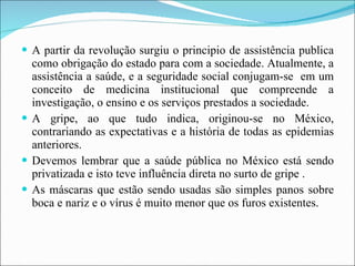 A partir da revolução surgiu o principio de assistência publica como obrigação do estado para com a sociedade. Atualmente, a assistência a saúde, e a seguridade social conjugam-se  em um conceito de medicina institucional que compreende a investigação, o ensino e os serviços prestados a sociedade.  A gripe, ao que tudo indica, originou-se no México, contrariando as expectativas e a história de todas as epidemias anteriores. Devemos lembrar que a saúde pública no México está sendo privatizada e isto teve influência direta no surto de gripe . As máscaras que estão sendo usadas são simples panos sobre boca e nariz e o vírus é muito menor que os furos existentes.  