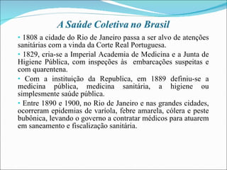 1808 a cidade do Rio de Janeiro passa a ser alvo de atenções sanitárias com a vinda da Corte Real Portuguesa. 1829, cria-se a Imperial Academia de Medicina e a Junta de Higiene Pública, com inspeções às  embarcações suspeitas e com quarentena. Com a instituição da Republica, em 1889 definiu-se a medicina pública, medicina sanitária, a higiene ou simplesmente saúde pública. Entre 1890 e 1900, no Rio de Janeiro e nas grandes cidades, ocorreram epidemias de varíola, febre amarela, cólera e peste bubônica, levando o governo a contratar médicos para atuarem em saneamento e fiscalização sanitária. 