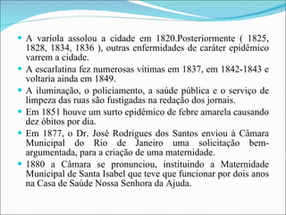 A varíola assolou a cidade em 1820.Posteriormente ( 1825, 1828, 1834, 1836 ), outras enfermidades de caráter epidêmico varrem a cidade. A escarlatina fez numerosas vítimas em 1837, em 1842-1843 e voltaria ainda em 1849. A iluminação, o policiamento, a saúde pública e o serviço de limpeza das ruas são fustigadas na redação dos jornais. Em 1851 houve um surto epidêmico de febre amarela causando dez óbitos por dia.  Em 1877, o Dr. José Rodrigues dos Santos enviou à Câmara Municipal do Rio de Janeiro uma solicitação bem-argumentada, para a criação de uma maternidade. 1880 a Câmara se pronunciou, instituindo a Maternidade Municipal de Santa Isabel que teve que funcionar por dois anos na Casa de Saúde Nossa Senhora da Ajuda. 