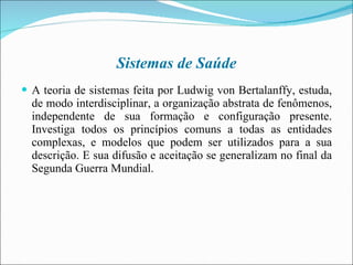 Sistemas de Saúde A teoria de sistemas feita por Ludwig von Bertalanffy, estuda, de modo interdisciplinar, a organização abstrata de fenômenos, independente de sua formação e configuração presente. Investiga todos os princípios comuns a todas as entidades complexas, e modelos que podem ser utilizados para a sua descrição. E sua difusão e aceitação se generalizam no final da Segunda Guerra Mundial. 