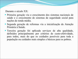 Durante o século XX: Primeira geração viu o crescimento dos sistemas nacionais de saúde e o crescimento de sistemas de seguridade social para nações de renda média.  Segunda geração de reformas viu a inicialização da Atenção Primária à Saúde.  Terceira geração foi aplicada serviços de alta qualidade, definidos principalmente por critérios de custo-efetividade, para todos, mais do que os cuidados possíveis para toda a população ou cuidados mais simples e básicos para os pobres. 
