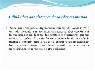 A dinâmica dos sistemas de saúdes no mundo Desde seu princípio, a Organização mundial da Saúde (OMS) tem tido presente a importância das repercussões econômicas da má-saúde e da doença, das limitações financeiras que tão amiúde se opõem à prestação ou à obtenção de assistência médica e sanitária adequadas e das dificuldades de avaliação dos benefícios resultantes dessa assistência, em termos monetários ou com relação a outros critérios 