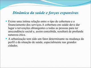 Dinâmica da saúde e forças expansivas Existe uma íntima relação entre o tipo de cobertura e o financiamento dos serviços.A cobertura em saúde deve dar lugar a tervenções abrangentes a todas as pessoas para ter anscendência social e, assim concebida, resultará de profunda natureza ética. A urbanização tem sido um fator determinante na mudança do perfil e da situação de saúde, especialmente nas grandes cidades. 