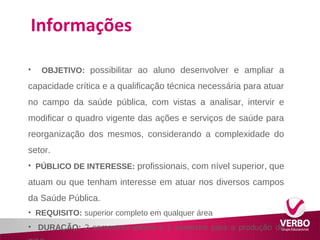Informações 
• OBJETIVO: possibilitar ao aluno desenvolver e ampliar a 
capacidade crítica e a qualificação técnica necessária para atuar 
no campo da saúde pública, com vistas a analisar, intervir e 
modificar o quadro vigente das ações e serviços de saúde para 
reorganização dos mesmos, considerando a complexidade do 
setor. 
• PÚBLICO DE INTERESSE: profissionais, com nível superior, que 
atuam ou que tenham interesse em atuar nos diversos campos 
da Saúde Pública. 
• REQUISITO: superior completo em qualquer área 
• DURAÇÃO: 2 semestres letivos e 1 semestre para a produção do 
TCC 
 