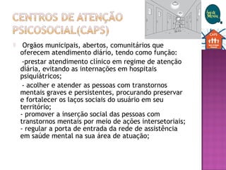   Orgãos municipais, abertos, comunitários que
oferecem atendimento diário, tendo como função:
-prestar atendimento clínico em regime de atenção
diária, evitando as internações em hospitais
psiquiátricos;
- acolher e atender as pessoas com transtornos
mentais graves e persistentes, procurando preservar
e fortalecer os laços sociais do usuário em seu
território; 
- promover a inserção social das pessoas com
transtornos mentais por meio de ações intersetoriais; 
- regular a porta de entrada da rede de assistência
em saúde mental na sua área de atuação; 
 