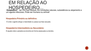 Hospedeiro - ser vivo que oferece, em condições naturais, subsistência ou alojamento a
um agente infeccioso. Pode ser Humano ou animal!
Hospedeiro Primário ou definitivo:
É onde o agente atinge a maturidade ou passa sua fase sexuada.
Hospederiro Intermediário ou Secundário:
É aquele onde o parasita se encontra em forma assexuada ou larvária.
 