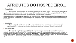  Resistência:
É o conjunto de mecanismos do organismo que servem de defesa contra a invasão ou multiplicação de
agentes ou contra efeitos nocivos de seus produtos tóxicos e depende da nutrição, da capacidade de reação e
estímulos do meio, de fatores genéticos, da saúde geral, estresse, ou da imunidade.
Resistência Natural – é aquela que independe de anticorpo ou de reação específica dos organismos e resulta de
fatores anatômicos, fisiolóficos, e outros intrínsecos do hospedeiro; pode ser genética, adquirida, permanente ou
temporária.
 Imunidade:
É um subtipo de resistência, específica, associada à presença de anticorpos que possuem ação
específica sobre o microorganismo responsável por uma doença infecciosa ou sobre suas toxinas.
 Suscetibilidade:
É medida de fragilidade, a possibilidade de adoecimento por determinado agente, fator de riscoou
conjunto de causas. A suscetibilidade de uma espécie ocorre quando esta está sujeita a determinada infecção ou
doença. Dentro da mesma espécie, há indivíduos resistentes e suscetíveis a uma infecção; a suscetibilidade
individual é, portanto, o estado de qualquer pessoa ( ou animal) que não apresenta defesa ou resistência contra o
agente infeccioso e por essa razão pode adoecer ao entrar em contato com este.
 