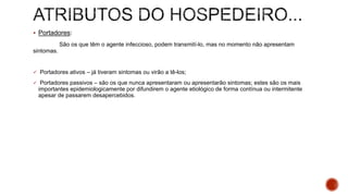  Portadores:
São os que têm o agente infeccioso, podem transmití-lo, mas no momento não apresentam
sintomas.
 Portadores ativos – já tiveram sintomas ou virão a tê-los;
 Portadores passivos – são os que nunca apresentaram ou apresentarão sintomas; estes são os mais
importantes epidemiologicamente por difundirem o agente etiológico de forma contínua ou intermitente
apesar de passarem desapercebidos.
 