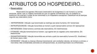  Reservatório:
Reservatório de agentes infecciosos (reservatório de bioagentes) é o ser humano ou animal,
artrópode, planta, solo ou matéria inanimada em que um agente normalmente vive, se multiplica ou
sobrevive e do qual tem o poder de ser transmitido a um hospedeiro susceptível. Classificam-se as doenças
segundo seu reservátório como:
 ANTROPONOSE: Infecção cuja transmissão se restringe aos seres humanos. EX: hanseníase
 ANTROPOZOONOSE: Infecção transmitida ao homem a partir dereservatório animal. EX: leptospirose
 ANFIXENOSES: Onde homens e animais são reservatórios. EX: leishimaniose
 FITONOSE: Infecção transmissível ao homem, cujo agente tem os vegetais como reservatórios. EX:
blastomicose
 ZOOANTROPONOSE: Infecção transmitida aos animais a partir de reservatório humano.EX.: Amebíase (
do homem para o cão)
 ZOONOSES*: Infecção ou doença infeciosa transmissível, sob condições naturais, de homens a animais, e
vice-versa ( São consideradas zoonoses as antropozoonoses, as zooantroponoses e as anfixenoses)
 