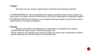  Vetores:
São seres vivos que veiculam o agente desde o reservatório até o hospedeiro potencial.
 VETORES MECÂNICOS : são os transportadores de agentes, geralmente insetos, que os carreiam nas
patas, asas ou trato gastro-intestinal contaminados e onde não há multiplicação ou modificação do agente.
 VETORES BIOLÓGICOS: são aqueles em que os agentes desenvolvem algum ciclo vital antes de serem
disseminados ou inocurados no hospedeiro.
 Veículos:
Sãofontes secundárias, intermediárias entre o reservatório e o hospedeiro como objetos e
materiais (alimentos, água, roupas, instrumentos cirúrgicos, etc).
Fômites: objetos de uso pessoal do caso clínico ou portador, que podem estar contaminados e transmitir
agentes infeciosos, cujo controle é feito por meio de desinfecção.
 