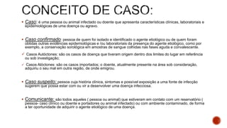  Caso: é uma pessoa ou animal infectado ou doente que apresenta características clínicas, laboratoriais e
epidemiológicas de uma doença ou agravo.
 Caso confirmado: pessoa de quem foi isolado e identificado o agente etiológico ou de quem foram
obtidas outras evidências epidemiológicas e /ou laboratoriais da presença do agente etiológico, como por
exemplo, a conservação sorológica em amostras de sangue colhidas nas fases aguda e convalescente.
 Casos Autóctones: são os casos de doença que tiveram origem dentro dos limites do lugar em referência
ou sob investigação;
 Casos Alóctones: são os casos importados; o doente, atualmente presente na área sob consideração,
adquiriu o seu mal em outra região, de onde emigrou.
 Caso suspeito: pessoa cuja história clínica, sintomas e possível exposição a uma fonte de infecção
sugerem que possa estar com ou vir a desenvolver uma doença infecciosa.
 Comunicante: são todos aqueles ( pessoa ou animal) que estiveram em contato com um reservatório (
pessoa- caso clínico ou doente e portadores ou animal infectado) ou com ambiente contaminado, de forma
a ter oportunidade de adquirir o agente etiológico de uma doença.
 