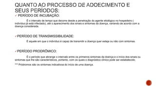  PERÍODO DE INCUBAÇÃO:
É o intervalo de tempo que decorre desde a penetração do agente etiológico no hospedeiro (
indivíduo já está infectado), até o aparecimento dos sinais e sintomas da doença, variando de acordo com a
doença considerada.
PERÍODO DE TRANSMISSIBILIDADE:
É aquele em que o indivíduo é capaz de transmitir a doença quer esteja ou não com sintomas.
PERÍODO PRODRÔMICO:
É o período que abrange o intervalo entre os primeiros sintomas da doença e o início dos sinais ou
sintomas que lhe são característicos, portanto, com os quais o diagnóstico clínico pode ser estabelecido.
*** Pródromos são os sintomas indicativoa do início de uma doença.
 