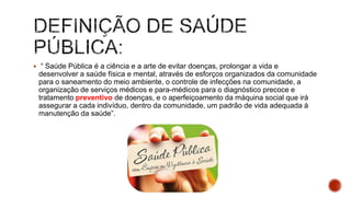  “ Saúde Pública é a ciência e a arte de evitar doenças, prolongar a vida e
desenvolver a saúde física e mental, através de esforços organizados da comunidade
para o saneamento do meio ambiente, o controle de infecções na comunidade, a
organização de serviços médicos e para-médicos para o diagnóstico precoce e
tratamento preventivo de doenças, e o aperfeiçoamento da máquina social que irá
assegurar a cada indivíduo, dentro da comunidade, um padrão de vida adequada à
manutenção da saúde”.
 