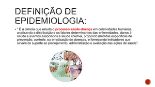  “ É a ciência que estuda o processo saúde-doença em coletividades humanas,
analisando a distribuição e os fatores determinantes das enfermidades, danos à
saúde e eventos associados à saúde coletiva, propondo medidas específicas de
prevenção, controle, ou erradicação de doenças, e fornecendo indicadores que
sirvam de suporte ao planejamento, administração e avaliação das ações de saúde”.
 