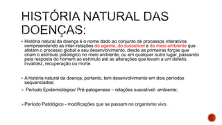  História natural da doença é o nome dado ao conjunto de processos interativos
compreendendo as inter-relações do agente, do suscetível e do meio ambiente que
afetam o processo global e seu desenvolvimento, desde as primeiras forças que
criam o estímulo patológico no meio ambiente, ou em qualquer outro lugar, passando
pela resposta do homem ao estímulo até as alterações que levam a um defeito,
invalidez, recuperação ou morte.
 A história natural da doença, portanto, tem desenvolvimento em dois períodos
sequenciados:
 Período Epidemiológico/ Pré-patogenese – relações suscetível- ambiente;
Período Patológico - modificações que se passam no organismo vivo.
 