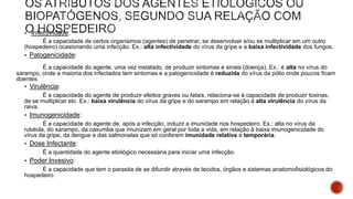  Infectividade:
É a capacidade de certos organismos (agentes) de penetrar, se desenvolver e/ou se multiplicar em um outro
(hospedeiro) ocasionando uma infecção. Ex.: alta infectividade do vírus da gripe e a baixa infectividade dos fungos.
 Patogenicidade:
É a capacidade do agente, uma vez instalado, de produzir sintomas e sinais (doença). Ex.: é alta no vírus do
sarampo, onde a maioria dos infectados tem sintomas e a patogenicidade é reduzida do vírus da pólio onde poucos ficam
doentes.
 Virulência:
É a capacidade do agente de produzir efeitos graves ou fatais, relaciona-se à capacidade de produzir toxinas,
de se multiplicar etc. Ex.: baixa virulência do vírus da gripe e do sarampo em relação à alta virulência do vírus da
raiva.
 Imunogenicidade:
É a capacidade do agente de, após a infecção, induzir a imunidade nos hospedeiro. Ex.: alta no vírus da
rubéola, do sarampo, da caxumba que imunizam em geral por toda a vida, em relação à baixa imunogenicidade do
vírus da gripe, da dengue e das salmonelas que só conferem imunidade relativa e temporária.
 Dose Infectante:
É a quantidade do agente etiológico necessária para iniciar uma infecção.
 Poder Invesivo:
É a capacidade que tem o parasita de se difundir através de tecidos, órgãos e sistemas anatomofisiológicos do
hospedeiro.
 