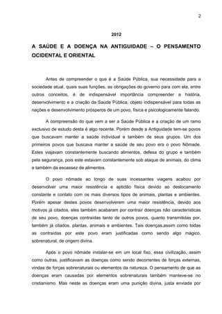 2



                                      2012

A SAÚDE E A DOENÇA NA ANTIGUIDADE – O PENSAMENTO
OCIDENTAL E ORIENTAL



       Antes de compreender o que é a Saúde Pública, sua necessidade para a
sociedade atual, quais suas funções, as obrigações do governo para com ela, entre
outros conceitos, é de indispensável importância compreender a história,
desenvolvimento e a criação da Saúde Pública, objeto indispensável para todas as
nações e desenvolvimento prósperos de um povo, física e psicologicamente falando.

       A compreensão do que vem a ser a Saúde Pública e a criação de um ramo
exclusivo de estudo desta é algo recente. Porém desde a Antiguidade tem-se povos
que buscavam manter a saúde individual e também de seus grupos. Um dos
primeiros povos que buscava manter a saúde de seu povo era o povo Nômade.
Estes viajavam constantemente buscando alimentos, defesa do grupo e também
pela segurança, pois este estavam constantemente sob ataque de animais, do clima
e também da escassez de alimentos.

       O povo nômade ao longo de suas incessantes viagens acabou por
desenvolver uma maior resistência e aptidão física devido ao deslocamento
constante e contato com os mais diversos tipos de animais, plantas e ambientes.
Porém apesar destes povos desenvolverem uma maior resistência, devido aos
motivos já citados, eles também acabaram por contrair doenças não características
de seu povo, doenças contraídas tanto de outros povos, quanto transmitidas por,
também já citados, plantas, animais e ambientes. Tais doenças,assim como todas
as contraídas por este povo eram justificadas como sendo algo mágico,
sobrenatural, de origem divina.

       Após o povo nômade instalar-se em um local fixo, essa civilização, assim
como outras, justificavam as doenças como sendo decorrentes de forças externas,
vindas de forças sobrenaturais ou elementos da natureza. O pensamento de que as
doenças eram causadas por elementos sobrenaturais também manteve-se no
cristianismo. Mas neste as doenças eram uma punição divina, justa enviada por
 