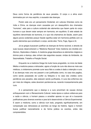 3



Deus como forma de penitência de seus pecados. O corpo e a alma eram
dominados por um mau espírito, o causador das doenças.

        Porém este era um pensamento Ocidental, em culturas Orientais como da
índia e China, as doenças eram causadas por um desequilíbrio dos chamados
“humores”, este para a cultura ocidental são elementos que fazem parte do corpo
humano e que devem estar sempre em harmonia, em equilíbrio. E este estado de
equilíbrio denominado de Isomonia, é o que nós chamamos de Saúde, assim para
alguns povos ocidentais possuir Saúde significa estar em harmonia perfeita com os
quatro elementos que constituem o corpo, sendo eles: Terra, Fogo, Água e Ar.

        Já os gregos buscavam justificar as doenças de forma racional, e através de
suas buscas desenvolveram a “Medicina Racional” Esta medicina era dividida em:
Alcmon, Hipócrates e Galeno. A medicina grega descartava os elementos mágicos e
divinos para a doença, elas vinham das seguintes causas: vindas do Ambiente, da
Sazonalidade, Trabalho e Posição Social.

        Enquanto na a medicina Grega há muito havia progredido, no início da Idade
Média a medicina passa a retroceder, agora a função de cura não deve-se mais aos
médicos, o cristianismo promete curar seus fiéis e a estes é dado a retenção e cura.
E as doenças mais uma vez passam a ser justificadas como, no caso dos pagãos,
como sendo possessão de Lúcifer ou feitiçaria e no caso dos cristãos como
penitência aos pecados, eles estavam sendo purificados. A cura dos enfermos era
por meio de milagres, estes deveriam penitenciar-se, rezando incessantemente pela
cura.

        A o pensamento que a doença e a cura provinham de causas divinas
enfraqueceram com o Renascimento Cultural, nesta época a cultura voltara-se para
a razão e ciência, o homem passou a acreditar apenas no que vê e buscando
justificativas para diversos eventos e para tal é desenvolvido a Ciência Experimental.
E assim a medicina, como a ciência num todo, progrediu significativamente, em
comparação aos retrocessos já ocorridos ao longo da história. Agora o homem
busca justificar racionalmente e de forma prática os eventos, antes não
compreendidos.
 