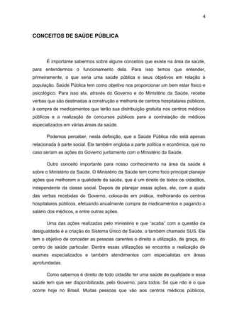 4



CONCEITOS DE SAÚDE PÚBLICA



      É importante sabermos sobre alguns conceitos que existe na área da saúde,
para entendermos o funcionamento dela. Para isso temos que entender,
primeiramente, o que seria uma saúde pública e seus objetivos em relação à
população. Saúde Pública tem como objetivo nos proporcionar um bem estar físico e
psicológico. Para isso ela, através do Governo e do Ministério da Saúde, recebe
verbas que são destinadas a construção e melhoria de centros hospitalares públicos,
à compra de medicamentos que terão sua distribuição gratuita nos centros médicos
públicos e a realização de concursos públicos para a contratação de médicos
especializados em várias áreas da saúde.

      Podemos perceber, nesta definição, que a Saúde Pública não está apenas
relacionada à parte social. Ela também engloba a parte política e econômica, que no
caso seriam as ações do Governo juntamente com o Ministério da Saúde.

      Outro conceito importante para nosso conhecimento na área da saúde é
sobre o Ministério da Saúde. O Ministério da Saúde tem como foco principal planejar
ações que melhorem a qualidade da saúde, que é um direito de todos os cidadãos,
independente da classe social. Depois de planejar essas ações, ele, com a ajuda
das verbas recebidas do Governo, coloca-às em prática, melhorando os centros
hospitalares públicos, efetuando anualmente compra de medicamentos e pagando o
salário dos médicos, e entre outras ações.

      Uma das ações realizadas pelo ministério e que “acaba” com a questão da
desigualdade é a criação do Sistema Único de Saúde, o também chamado SUS. Ele
tem o objetivo de conceder as pessoas carentes o direito a utilização, de graça, do
centro de saúde particular. Dentre essas utilizações se encontra a realização de
exames especializados e também atendimentos com especialistas em áreas
aprofundadas.

      Como sabemos é direito de todo cidadão ter uma saúde de qualidade e essa
saúde tem que ser disponibilizada, pelo Governo, para todos. Só que não é o que
ocorre hoje no Brasil. Muitas pessoas que vão aos centros médicos públicos,
 