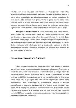 6



relação a exames que não podem ser realizados nos centros públicos, em consultas
especializadas que não são realizados, na maioria das vezes, nos centros públicos e
entres outras necessidades que só podemos realizar em centros particulares. Se
esse sistema não existisse muito provavelmente a gente pagaria todas essas
consultas, todos os exames realizados e entre outros serviços. Mas não podemos
esquecer que esse sistema algumas vezes passa por problemas que precisam
urgentemente ser solucionados para que não tenha um índice muito alto de óbitos.

       Utilização da Saúde Pública: A saúde pública hoje está sendo utilizada,
mas a maioria das pessoas prefere pagar, em centros de saúde particular, pelo
atendimento, do que passar pelo sufoco de um parente seu vim a óbito. Esse
pensamento ocorre porque a saúde pública está passando por vários problemas que
não estão sendo solucionados pelo Ministério da Saúde e pelo Governo. A maioria
destes problemas está relacionada com o atendimento precário, a falta de
medicamentos, forçando a população a comprar nas farmácias mais próximas de
sua casa, e a falta de médicos.




SUS - UM DIREITO QUE NOS É NEGADO



       Com a criação do Ministério da Saúde em 1953, o povo começou a acreditar
que em breve teriam um sistema de saúde digno de primeiro mundo. Porém, com o
passar dos anos, viram essa fantasia se esvair rapidamente. O principal motivo de
fato é a negligência já que o sistema único de saúde, que foi implementada em 1988
continua, em 2012 tão desorganizado quanto era quando foi criado, há 24 anos ou
talvez esteja pior, já que agora não falta somente organização. Faltam agora
equipamentos,    leitos   hospitalares   e   principalmente   médicos   e   equipes
especializadas no tratamento dos pacientes. Uma coisa é o que eles dizem que
fazem, isto é: propaganda, prevenção e atendimento médico de qualidade, e outra
completamente diferente é a realidade que são filas enormes para conseguir
somente 100 fichas para poder ser atendido, o que deixa a maioria da população no
olho da rua, doente sem ser atendida.
 