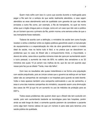 7



         Quem mais sofre com isso é o povo que acorda durante a madrugada para
pegar a fila sem ter a certeza de que serão realmente atendidos, e caso sejam
atendidos se esse atendimento será de qualidade com garantia de que não serão
enviados a outra fila como, por exemplo, a fila de transplante, na qual se morre
antes que o órgão chegue para a cirurgia, como em um caso que não veio a público
de um homem que era o primeiro da fila, porém morreu uma semana antes de que o
seu transplante fosse realizado.

         Todavia de acordo com a definição, o ministério da saúde tem como função
receber a verba e distribuir entre os órgãos públicos garantindo assim a manutenção
de equipamentos e a especialização de mão de obra garantindo assim o modelo
ideal de saúde, mas na teoria tudo é fácil, e na pratica que se descobrem os
problemas que no caso do Brasil são o enriquecimento ilícito, a impunidade, o
desvio de verba, caixa dois e quantos números mais der para por aumentando assim
o lucro pessoal, o aumento de mais de 60% no salário dos senadores e os 32
ministros dos quais 10 já caíram nas malhas da lei, que de vez em quando aqui
nesse país faz jus ao ditado “Tarda, mas não falha”.

         Com isso os resultados são quase instantâneos e se forma uma população
com saúde prejudicada, pois as únicas coisas que o governo se esforça em se fazer
saber são as campanhas de vacinação e os hospitais para quando se está doente.
Volta e meia aparece também uma campanha estimulando o uso de camisinha, e
essa é uma das maiores campanhas do ministério, causando assim uma diminuição
dos casos de HIV já que há um aumento no uso de métodos de proteção para as
DST’s.

         Todos esses problemas não querem dizer que o Brasil não tem evoluído em
saúde, pois vem aumentando bastante as tecnologias para tais hospitais, porém
ainda se está longe do ideal, e somente quando pararem de considerar o paciente
como algo bem menos valioso do que um número é para este país teremos uma
saúde pública de qualidade.
 