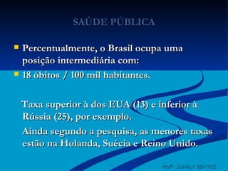 SAÚDE PÚBLICA Percentualmente, o Brasil ocupa uma posição intermediária com: 18 óbitos / 100 mil habitantes. Taxa superior à dos EUA (13) e inferior à Rússia (25), por exemplo. Ainda segundo a pesquisa, as menores taxas estão na Holanda, Suécia e Reino Unido. Profª. SONALY BEATRIZ  