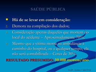 SAÚDE PÚBLICA Há de se levar em consideração: Demora na compilação dos dados; Consideração apenas daqueles que morrem no local do acidente – Aproximadamente 70%; Mesmo que a vítima morra na ambulância a caminho do hospital, ou a qualquer tempo, ela não será contabilizada – Cerca de 30%. RESULTADO PRESUMIDO:   50.000 mortos/ano Profª. SONALY BEATRIZ  