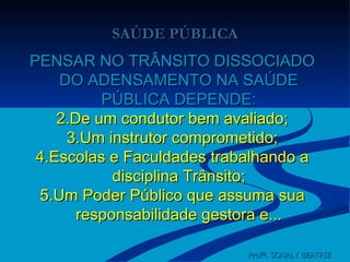 SAÚDE PÚBLICA PENSAR NO TRÂNSITO DISSOCIADO DO ADENSAMENTO NA SAÚDE PÚBLICA DEPENDE: De um condutor bem avaliado; Um instrutor comprometido; Escolas e Faculdades trabalhando a disciplina Trânsito; Um Poder Público que assuma sua responsabilidade gestora e... Profª. SONALY BEATRIZ  