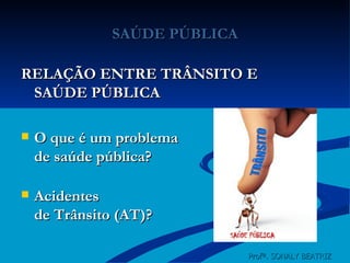 SAÚDE PÚBLICA RELAÇÃO ENTRE TRÂNSITO E SAÚDE PÚBLICA O que é um problema  de saúde pública? Acidentes de Trânsito (AT)? Profª. SONALY BEATRIZ  