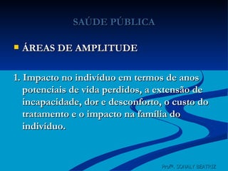 SAÚDE PÚBLICA ÁREAS DE AMPLITUDE 1. Impacto no indivíduo em termos de anos potenciais de vida perdidos, a extensão de incapacidade, dor e desconforto, o custo do tratamento e o impacto na família do indivíduo. Profª. SONALY BEATRIZ  