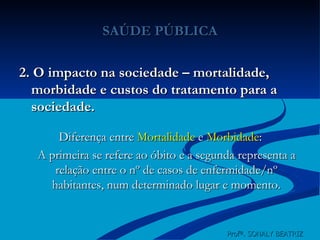 SAÚDE PÚBLICA 2. O impacto na sociedade – mortalidade, morbidade e custos do tratamento para a sociedade. Diferença entre  Mortalidade  e  Morbidade : A primeira se refere ao óbito e a segunda representa a relação entre o nº de casos de enfermidade/nº habitantes, num determinado lugar e momento. Profª. SONALY BEATRIZ  