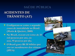SAÚDE PÚBLICA ACIDENTES DE TRÂNSITO (AT) Configuram-se como a segunda causa de mortalidade no Brasil. (Marin & Queiroz, 2000) No Brasil, matam em torno de 35 mil pessoas por ano, ou seja, 95 pessoas por dia. O Brasil gasta R$ 30 bilhões por ano no atendimento das vítimas. (IPEA) Profª. SONALY BEATRIZ  