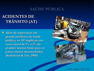 SAÚDE PÚBLICA ACIDENTES DE TRÂNSITO (AT) Além de representar um grande problema de saúde pública, os AT implicam um custo anual de 1% a 2% do produto interno bruto para os países menos desenvolvidos. (Soderlund & Zwi, 1995)   Profª. SONALY BEATRIZ  