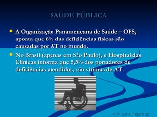 SAÚDE PÚBLICA A Organização Panamericana de Saúde – OPS, aponta que 6% das deficiências físicas são causadas por AT no mundo. No Brasil (apenas em São Paulo), o Hospital das Clínicas informa que 5,5% dos portadores de deficiências atendidos, são vítimas de AT. Profª. SONALY BEATRIZ  