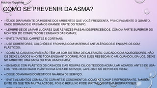 COMO SE PREVENIR DA ASMA?
• – CUIDE DIARIAMENTE DA HIGIENE DOS AMBIENTES QUE VOCÊ FREQÜENTA, PRINCIPALMENTE O QUARTO,
ONDE DORMIMOS E PASSAMOS GRANDE PARTE DO TEMPO;
• – LEMBRE-SE DE LIMPAR LUGARES QUE ÀS VEZES PASSAM DESPERCEBIDOS, COMO A PARTE SUPERIOR DO
MONITOR DO COMPUTADOR E EMBAIXO DAS CAMAS;
• – EVITE TAPETES, CARPETES E CORTINAS;
• – USE COBERTORES, COLCHÕES E FRONHAS COM MATERIAIS ANTIALÉRGICOS E ENCAPE-OS COM
PLÁSTICOS;
• – COMO AS CASAS NO PAÍS NÃO TÊM UM BOM SISTEMA DE CALEFAÇÃO, CUIDADO COM AQUECEDORES. NÃO
OS DEIXE LIGADOS A NOITE TODA ENQUANTO DORME, POIS ELES RESSECAM O AR. QUANDO LIGÁ-LOS, DEIXE
NO AMBIENTE UMA BACIA OU TOALHA MOLHADA;
• – ENSAQUE COM PLÁSTICO OS CASACOS E AS ROUPAS CUJOS TECIDOS ACUMULAM ÁCAROS. ANTES DE USÁ-
LOS, TIRE-OS DO SACO PLÁSTICO NA ÁREA DE SERVIÇO, LAVE-OS E SÓ DEPOIS OS VISTA;
• – DEIXE OS ANIMAIS DOMÉSTICOS NA ÁREA DE SERVIÇO;
• – EVITE ALIMENTOS COM MUITO CORANTE E CONDIMENTOS, COMO KETCHUP E REFRIGERANTE. TAMBÉM
EVITE OS QUE TÊM MUITA LACTOSE, POIS O REFLUXO PODE IRRITAR O SISTEMA RESPIRATÓRIO;
Hádron Riquelme
 